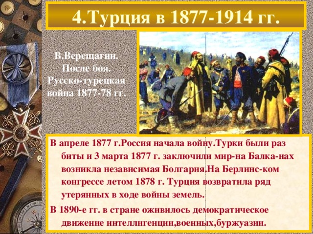 4.Турция в 1877-1914 гг. В.Верещагин. После боя. Русско-турецкая война 1877-78 гг. В апреле 1877 г.Россия начала войну.Турки были раз биты и 3 марта 1877 г. заключили мир-на Балка-нах возникла независимая Болгария.На Берлинс-ком конгрессе летом 1878 г. Турция возвратила ряд утерянных в ходе войны земель. В 1890-е гг. в стране оживилось демократическое движение интеллигенции,военных,буржуазии.