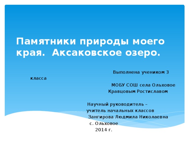 Памятники природы моего края. Аксаковское озеро.    Выполнена учеником 3 класса  МОБУ СОШ села Ольховое     Кравцовым Ростиславом    Научный руководитель –    учитель начальных классов    Зангирова Людмила Николаевна с. Ольховое 2014 г.