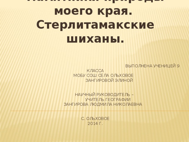 Памятники природы моего края. Стерлитамакские шиханы.        Выполнена ученицей 9 класса      МОБУ СОШ села Ольховое     Зангировой Элиной            Научный руководитель –     учитель географии       Зангирова Людмила Николаевна      с. Ольховое  2014 г.