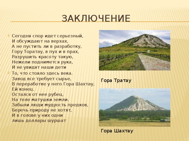 ЗАКЛЮЧЕНИЕ Сегодня спор идет серьезный,  И обсуждают на верхах,  А не пустить ли в разработку,  Гору Торатау, в пух и в прах,  Разрушить красоту такую,  Нежели поднимется рука,  И не увидят наши дети То, что стояло здесь века.  Завод все требует сырье,  В переработке у него Гора Шахтау,   Ей конец.  Остался от нее рубец,  На теле матушки земли.  Забыли люди мудрость предков,  Беречь природу не хотят,  И в голове у них одни   лишь доллары шуршат Гора Тратау Гора Шахтау