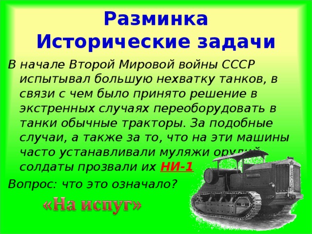Разминка  Исторические задачи В начале Второй Мировой войны СССР испытывал большую нехватку танков, в связи с чем было принято решение в экстренных случаях переоборудовать в танки обычные тракторы. За подобные случаи, а также за то, что на эти машины часто устанавливали муляжи орудий, солдаты прозвали их НИ-1 Вопрос: что это означало?