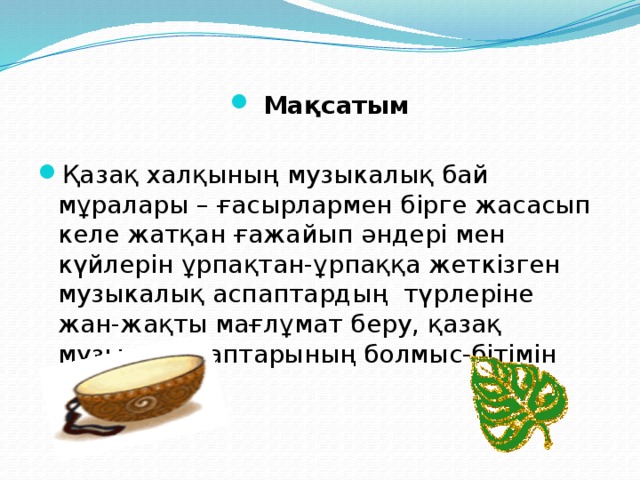 Мақсатым Қазақ халқының музыкалық бай мұралары – ғасырлармен бірге жасасып келе жатқан ғажайып әндері мен күйлерін ұрпақтан-ұрпаққа жеткізген музыкалық аспаптардың түрлеріне жан-жақты мағлұмат беру, қазақ музыка аспаптарының болмыс-бітімін насихаттау.