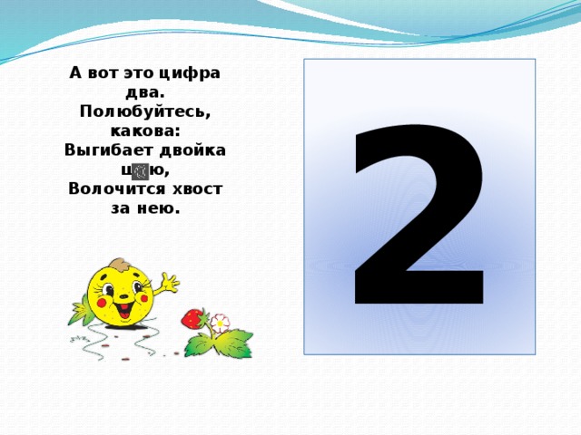 А вот это цифра два.  Полюбуйтесь, какова:  Выгибает двойка шею,  Волочится хвост за нею. 2