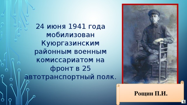 24 июня 1941 года мобилизован Куюргазинским районным военным комиссариатом на фронт в 25 автотранспортный полк. Рощин П.И. 6