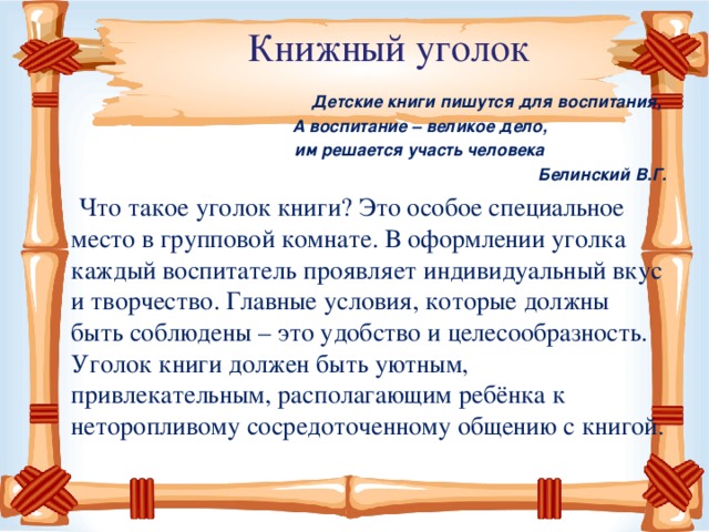 Книжный уголок   Детские книги пишутся для воспитания,  А воспитание – великое дело,  им решается участь человека  Белинский В.Г.   Что такое уголок книги? Это особое специальное место в групповой комнате. В оформлении уголка каждый воспитатель проявляет индивидуальный вкус и творчество. Главные условия, которые должны быть соблюдены – это удобство и целесообразность. Уголок книги должен быть уютным, привлекательным, располагающим ребёнка к неторопливому сосредоточенному общению с книгой.