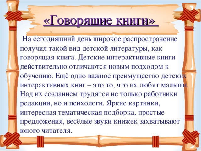 «Говорящие книги»  На сегодняшний день широкое распространение получил такой вид детской литературы, как говорящая книга. Детские интерактивные книги действительно отличаются новым подходом к обучению. Ещё одно важное преимущество детских интерактивных книг – это то, что их любят малыши. Над их созданием трудятся не только работники редакции, но и психологи. Яркие картинки, интересная тематическая подборка, простые предложения, весёлые звуки книжек захватывают юного читателя.