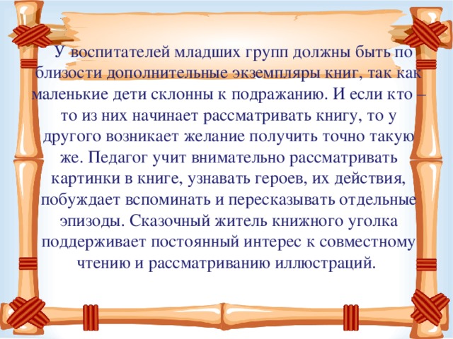 У воспитателей младших групп должны быть по близости дополнительные экземпляры книг, так как маленькие дети склонны к подражанию. И если кто – то из них начинает рассматривать книгу, то у другого возникает желание получить точно такую же. Педагог учит внимательно рассматривать картинки в книге, узнавать героев, их действия, побуждает вспоминать и пересказывать отдельные эпизоды. Сказочный житель книжного уголка поддерживает постоянный интерес к совместному чтению и рассматриванию иллюстраций.