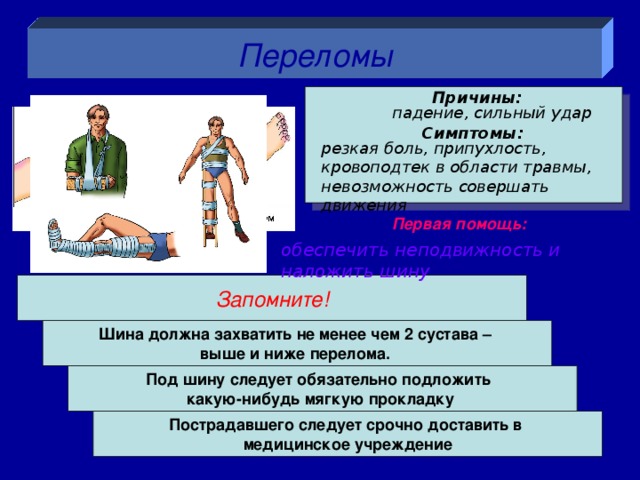 Переломы Причины:  падение, сильный удар Симптомы: резкая боль, припухлость, кровоподтек в области травмы, невозможность совершать движения Первая помощь: обеспечить неподвижность и наложить шину Запомните! Шина должна захватить не менее чем 2 сустава – выше и ниже перелома. Под шину следует обязательно подложить какую-нибудь мягкую прокладку  Пострадавшего следует срочно доставить в медицинское учреждение