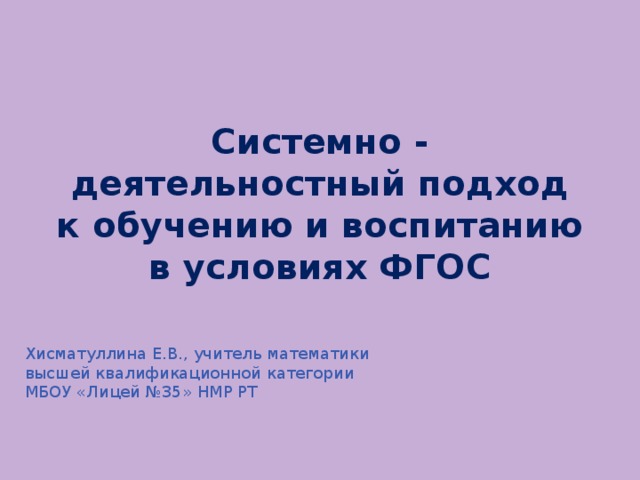 Системно - деятельностный подход к обучению и воспитанию в условиях ФГОС Хисматуллина Е.В., учитель математики высшей квалификационной категории МБОУ «Лицей №35» НМР РТ