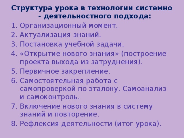 Структура урока в технологии системно - деятельностного подхода: Организационный момент. Актуализация знаний. Постановка учебной задачи. «Открытие нового знания» (построение проекта выхода из затруднения). Первичное закрепление. Самостоятельная работа с самопроверкой по эталону. Самоанализ и самоконтроль. Включение нового знания в систему знаний и повторение. Рефлексия деятельности (итог урока).