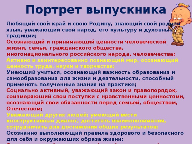 Портрет выпускника Любящий свой край и свою Родину, знающий свой родной язык, уважающий свой народ, его культуру и духовные традиции; Осознающий и принимающий ценности человеческой жизни, семьи, гражданского общества, многонационального российского народа, человечества; Активно и заинтересованно познающий мир, осознающий ценность труда, науки и творчества; Умеющий учиться, осознающий важность образования и самообразования для жизни и деятельности, способный применять полученные знания на практике; Социально активный, уважающий закон и правопорядок, соизмеряющий свои поступки с нравственными ценностями, осознающий свои обязанности перед семьей, обществом, Отечеством; Уважающий других людей; умеющий вести конструктивный диалог, достигать взаимопонимания, сотрудничать для достижения общих результатов; Осознанно выполняющий правила здорового и безопасного для себя и окружающих образа жизни; Ориентирующийся в мире профессий, понимающий значение профессиональной деятельности для человека.