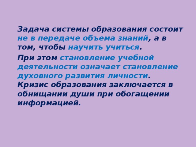 Задача системы образования состоит не в передаче объема знаний , а в том, чтобы научить учиться .   При этом становление учебной деятельности означает становление духовного развития личности .  Кризис образования заключается в обнищании души при обогащении информацией.