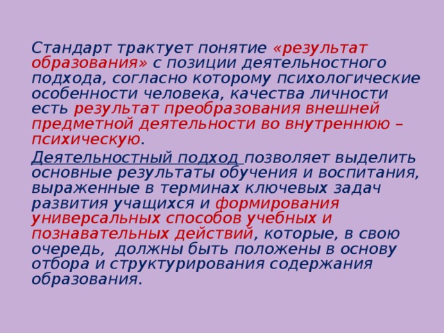 Стандарт трактует понятие «результат образования» с позиции деятельностного подхода, согласно которому психологические особенности человека, качества личности есть результат преобразования внешней предметной деятельности во внутреннюю – психическую .   Деятельностный подход позволяет выделить основные результаты обучения и воспитания, выраженные в терминах ключевых задач развития учащихся и формирования универсальных способов учебных и познавательных действий , которые, в свою очередь, должны быть положены в основу отбора и структурирования содержания образования.