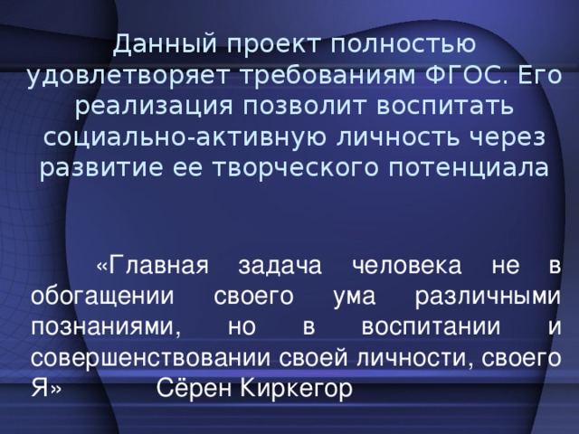 Данный проект полностью удовлетворяет требованиям ФГОС. Его реализация позволит воспитать социально-активную личность через развитие ее творческого потенциала  «Главная задача человека не в обогащении своего ума различными познаниями, но в воспитании и совершенствовании своей личности, своего Я» Сёрен Киркегор