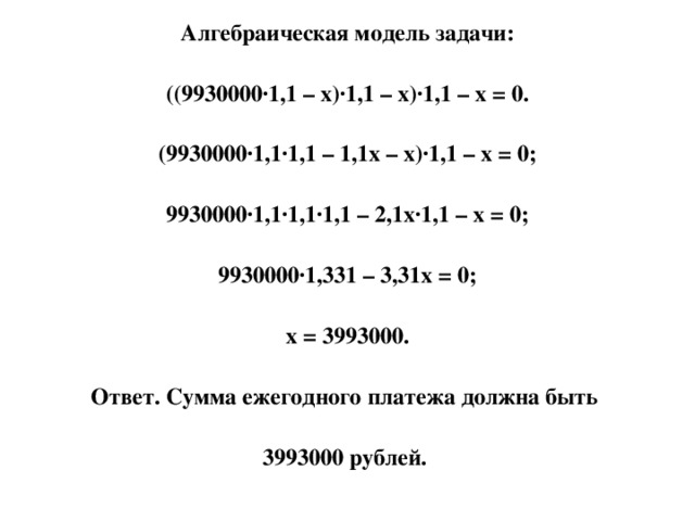 Алгебраическая модель задачи: ((9930000·1,1 – х)·1,1 – х)·1,1 – х = 0. (9930000·1,1·1,1 – 1,1х – х)·1,1 – х = 0; 9930000·1,1·1,1·1,1 – 2,1х·1,1 – х = 0; 9930000·1,331 – 3,31х = 0; х = 3993000. Ответ. Сумма ежегодного платежа должна быть 3993000 рублей.