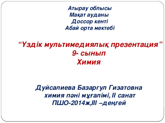 Атырау облысы Мақат ауданы Доссор кенті Абай орта мектебі  “ Үздік мультимедиялық презентация” 9- сынып Химия   Дуйсалиева Базаргул Гизатовна химия пәні мұғалімі, ІІ санат ПШО-2014ж,ІІІ –деңгей