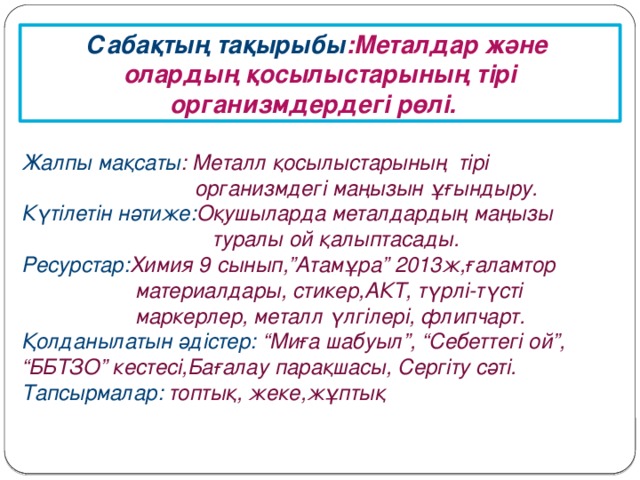 Сабақтың тақырыбы :Металдар және олардың қосылыстарының тірі организмдердегі рөлі. Жалпы мақсаты : Металл қосылыстарының тірі  организмдегі маңызын ұғындыру. Күтілетін нәтиже: Оқушыларда металдардың маңызы  туралы ой қалыптасады. Ресурстар: Химия 9 сынып,”Атамұра” 2013ж,ғаламтор  материалдары, стикер,АКТ, түрлі-түсті  маркерлер, металл үлгілері, флипчарт. Қолданылатын әдістер: “Миға шабуыл”, “Себеттегі ой”, “ББТЗО” кестесі,Бағалау парақшасы, Сергіту сәті. Тапсырмалар: топтық, жеке,жұптық