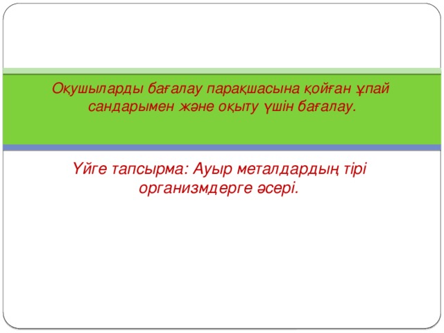 Оқушыларды бағалау парақшасына қойған ұпай  сандарымен және оқыту үшін бағалау.   Үйге тапсырма: Ауыр металдардың тірі организмдерге әсері.