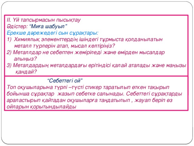 ІІ. Үй тапсырмасын пысықтау Әдістер: “Миға шабуыл” Ерекше дәрежедегі сын сұрақтары: Химиялық элементтердің ішіндегі тұрмыста қолданылатын  металл түрлерін атап, мысал келтіріңіз? 2) Металлдар не себептен жеміріледі және өмірден мысалдар алыңыз? 3) Металдардың металдардағы ерітіндісі қалай аталады және маңызы қандай?  маңыздыларына түсінік бер?  “ Себеттегі ой” Топ оқушыларына түрлі –түсті стикер таратылып өткен тақырып бойынша сұрақтар жазып себетке салынады. Себеттегі сұрақтарды араластырып қайтадан оқушыларға таңдатылып , жауап беріп өз ойларын қорытындылайды