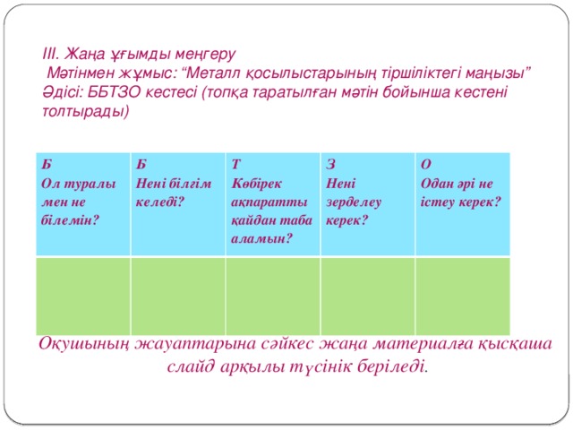 ІІІ. Жаңа ұғымды меңгеру  Мәтінмен жұмыс: “Металл қосылыстарының тіршіліктегі маңызы” Әдісі: ББТЗО кестесі (топқа таратылған мәтін бойынша кестені толтырады)  Б Ол туралы мен не білемін? Б Нені білгім келеді? Т З Көбірек ақпаратты қайдан таба аламын?  Нені зерделеу керек? О  Одан әрі не істеу керек?   Оқушының жауаптарына сәйкес жаңа материалға қысқаша  слайд арқылы түсінік беріледі .