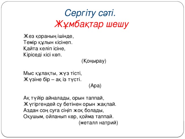 Сергіту сәті. Жұмбақтар шешу Жез қораның ішінде,  Темір құлын кісінеп.  Қайта келіп ісіне,  Кіріседі кісі көп.  (Қоңырау)   Мыс құлақты, жүз тісті,  Жүзіне бір – ақ із түсті.  (Ара)   Ақ түйір айналады, орын таппай,  Жүгіргендей су бетінен орын жақпай.  Аздан соң суға сіңіп жоқ болады,  Оқушым, ойланып көр, қойма таппай.  (металл натрий)