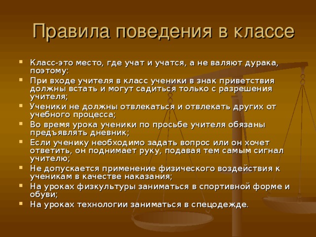 Класс-это место, где учат и учатся, а не валяют дурака, поэтому: При входе учителя в класс ученики в знак приветствия должны встать и могут садиться только с разрешения учителя; Ученики не должны отвлекаться и отвлекать других от учебного процесса; Во время урока ученики по просьбе учителя обязаны предъявлять дневник; Если ученику необходимо задать вопрос или он хочет ответить, он поднимает руку, подавая тем самым сигнал учителю; Не допускается применение физического воздействия к ученикам в качестве наказания; На уроках физкультуры заниматься в спортивной форме и обуви; На уроках технологии заниматься в спецодежде.