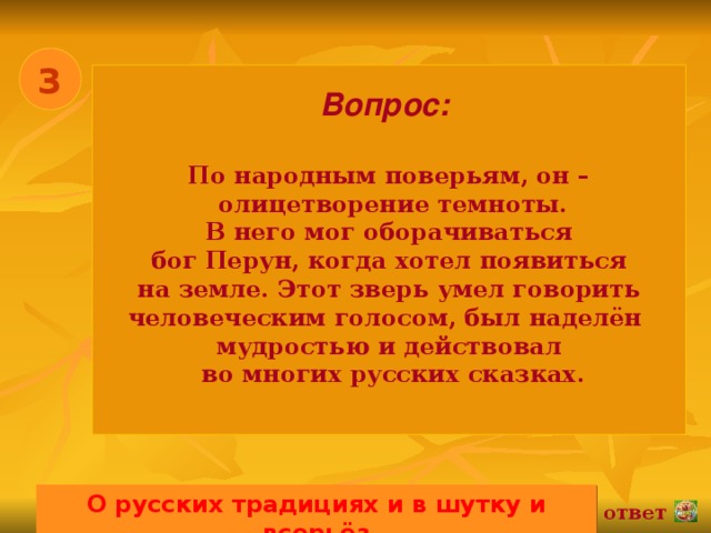 3 Вопрос:   По народным поверьям, он –  олицетворение темноты. В него мог оборачиваться бог Перун, когда хотел появиться на земле. Этот зверь умел говорить человеческим голосом, был наделён мудростью и действовал  во многих русских сказках.  О русских традициях и в шутку и всерьёз 02.11.16 ответ