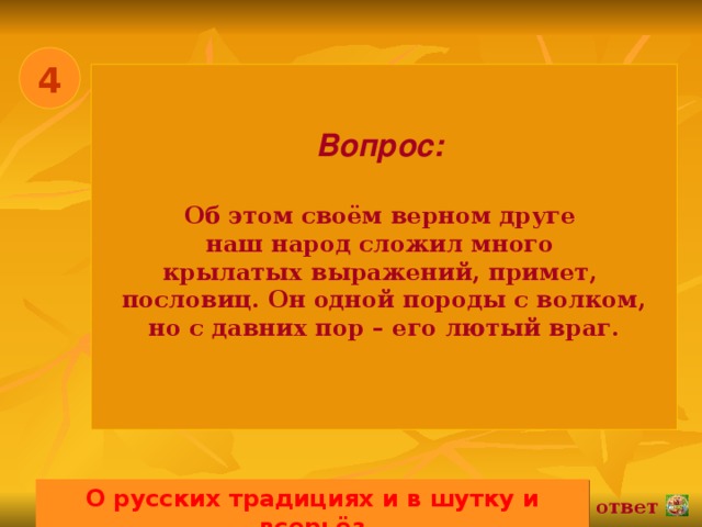 4 Вопрос:   Об этом своём верном друге наш народ сложил много крылатых выражений, примет, пословиц. Он одной породы с волком, но с давних пор – его лютый враг.  О русских традициях и в шутку и всерьёз 02.11.16 ответ