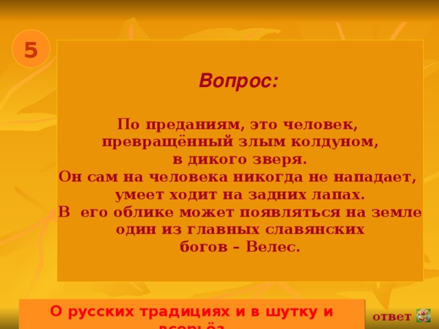 5 Вопрос:   По преданиям, это человек, превращённый злым колдуном,  в дикого зверя. Он сам на человека никогда не нападает, умеет ходит на задних лапах. В его облике может появляться на земле один из главных славянских богов – Велес. О русских традициях и в шутку и всерьёз 02.11.16 ответ