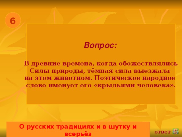 6 Вопрос:   В древние времена, когда обожествлялись Силы природы, тёмная сила выезжала на этом животном. Поэтическое народное слово именует его «крыльями человека». О русских традициях и в шутку и всерьёз 02.11.16 ответ