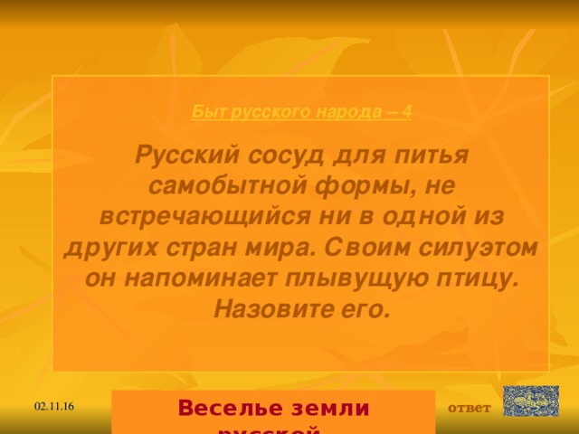 Быт русского народа  – 4 Русский сосуд для питья самобытной формы, не встречающийся ни в одной из других стран мира. Своим силуэтом он напоминает плывущую птицу. Назовите его.  Веселье земли русской. ответ 02.11.16