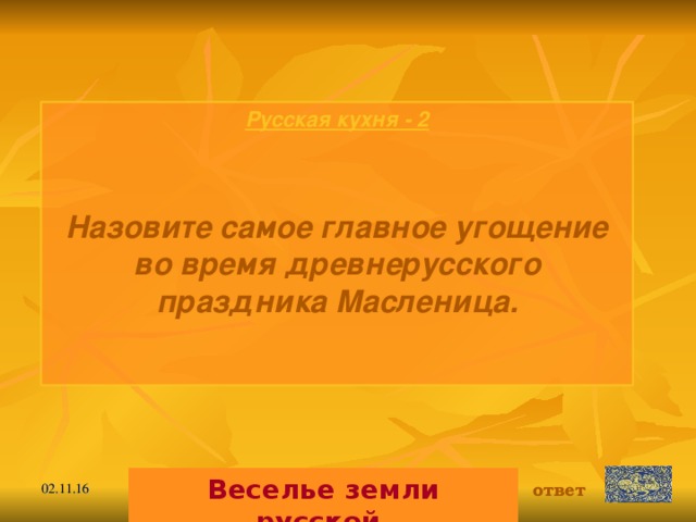 Русская кухня - 2  Назовите самое главное угощение во время древнерусского праздника Масленица.   Веселье земли русской. ответ 02.11.16