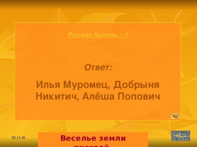 Русские былины – 1   Ответ: Илья Муромец, Добрыня Никитич, Алёша Попович  Веселье земли русской. 02.11.16