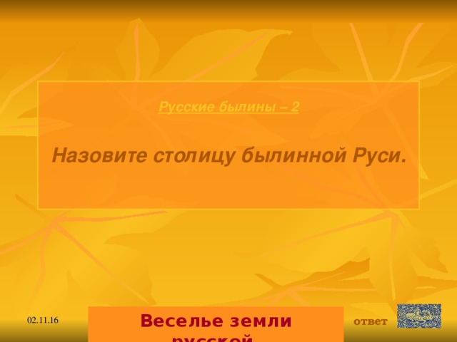 Русские былины – 2  Назовите столицу былинной Руси.  Веселье земли русской. ответ 02.11.16