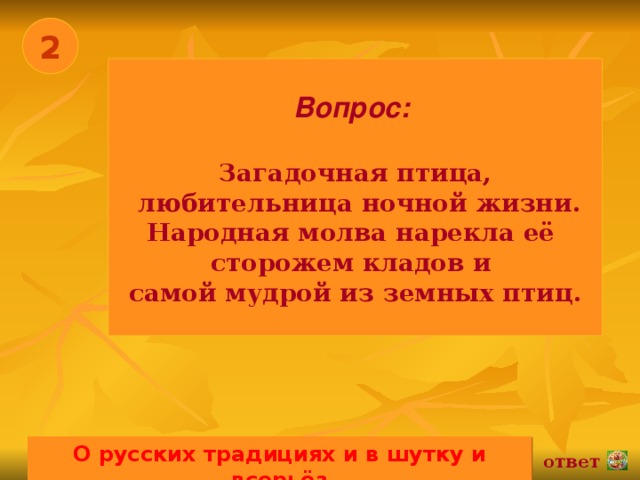 2 Вопрос:   Загадочная птица,  любительница ночной жизни. Народная молва нарекла её сторожем кладов и самой мудрой из земных птиц. О русских традициях и в шутку и всерьёз 02.11.16 ответ