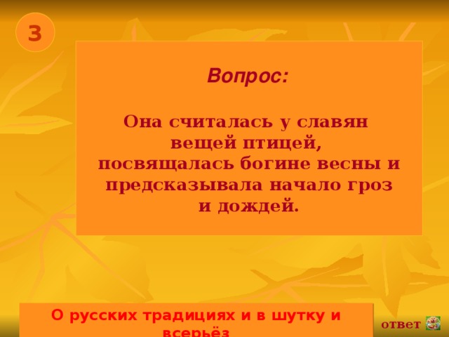 3 Вопрос:   Она считалась у славян вещей птицей, посвящалась богине весны и  предсказывала начало гроз и дождей. О русских традициях и в шутку и всерьёз 02.11.16 ответ