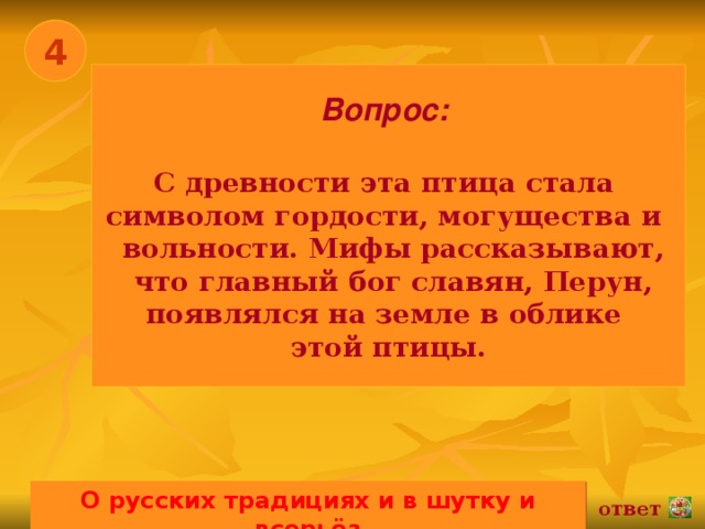 4 Вопрос:   С древности эта птица стала символом гордости, могущества и  вольности. Мифы рассказывают,  что главный бог славян, Перун, появлялся на земле в облике этой птицы. О русских традициях и в шутку и всерьёз 02.11.16 ответ