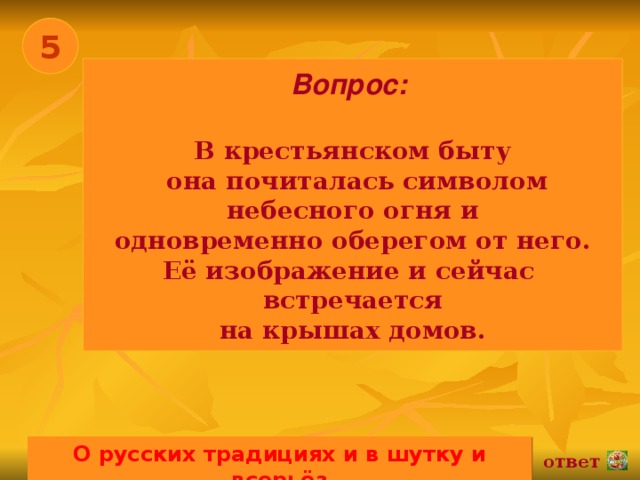 5 Вопрос:   В крестьянском быту  она почиталась символом  небесного огня и одновременно оберегом от него. Её изображение и сейчас встречается на крышах домов. О русских традициях и в шутку и всерьёз 02.11.16 ответ