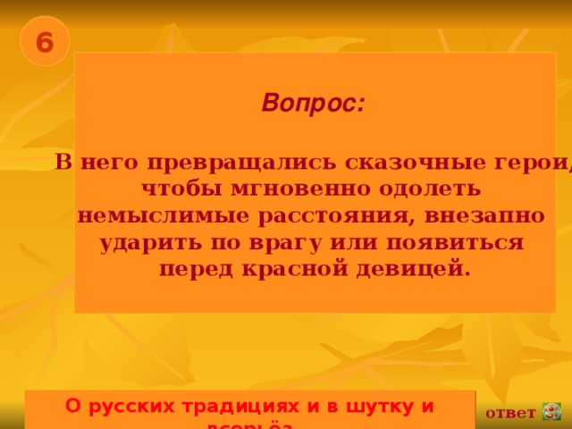 6 Вопрос:   В него превращались сказочные герои, чтобы мгновенно одолеть немыслимые расстояния, внезапно ударить по врагу или появиться перед красной девицей. О русских традициях и в шутку и всерьёз 02.11.16 ответ