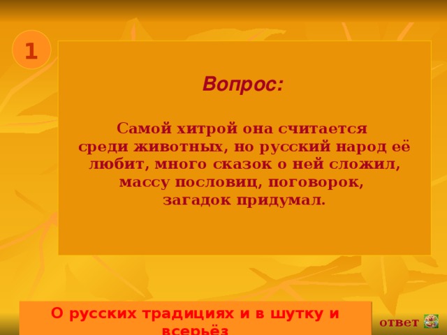 1 Вопрос:   Самой хитрой она считается среди животных, но русский народ её любит, много сказок о ней сложил, массу пословиц, поговорок, загадок придумал.  О русских традициях и в шутку и всерьёз 02.11.16 ответ