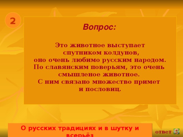 2 Вопрос:   Это животное выступает  спутником колдунов, оно очень любимо русским народом. По славянским поверьям, это очень смышленое животное. С ним связано множество примет и пословиц.  О русских традициях и в шутку и всерьёз 02.11.16 ответ