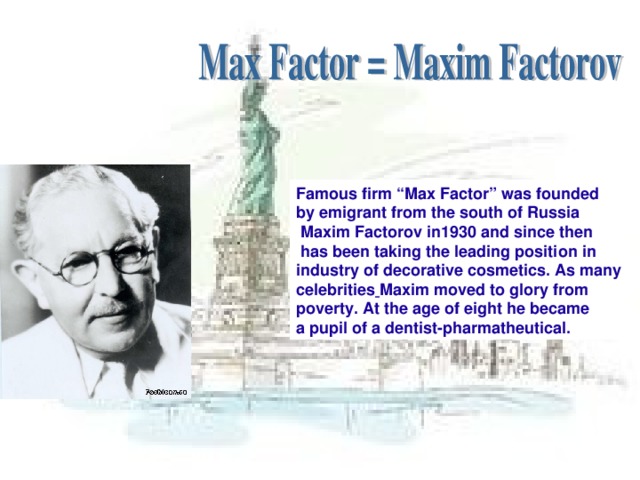 Famous firm “Max Factor” was founded by emigrant from the south of Russia  Maxim Factorov in1930 and since then  has been taking the leading position in industry of decorative cosmetics. As many celebrities  Maxim moved to glory from poverty. At the age of eight he became a pupil of a dentist-pharmatheutical.