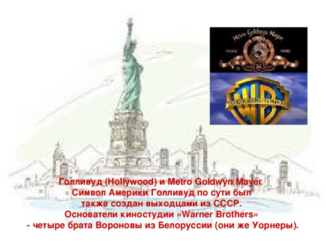 Голливуд (Hollywood) и Metro Goldwyn Mayer  Символ Америки Голливуд по сути был  также создан выходцами из СССР. Основатели киностудии «Warner Brothers»  - четыре брата Вороновы из Белоруссии (они же Уорнеры).