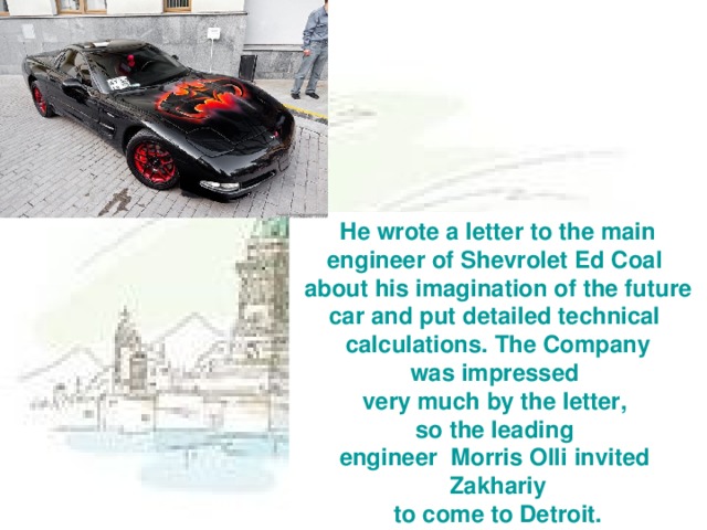 He wrote a letter to the main engineer  of Shevrolet Ed Coal about his  imagination of the future car and put detailed technical calculations. The Company was impressed very much by the letter, so the leading engineer  Morris Olli invited Zakhariy  to come to Detroit.
