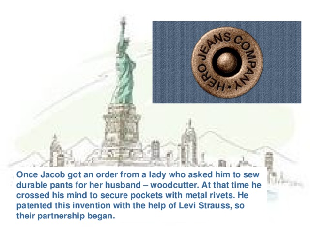 Once Jacob got an order from a lady who asked him to sew durable pants for her husband – woodcutter. At that time he crossed his mind to secure pockets with metal rivets. He patented this invention with the help of Levi Strauss, so their partnership began.