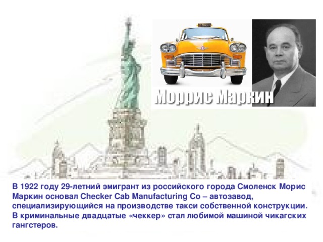 В 1922 году 29-летний эмигрант из российского города Смоленск Морис Маркин основал Checker Cab Manufacturing Co – автозавод, специализирующийся на производстве такси собственной конструкции. В криминальные двадцатые «чеккер» стал любимой машиной чикагских гангстеров.