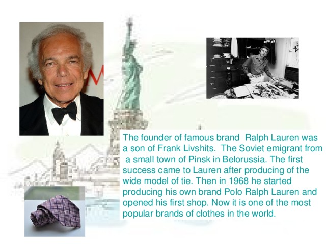 The founder of famous brand Ralph Lauren was a son of Frank Livshits. The Soviet emigrant from  a small town of Pinsk in Belorussia. The first success came to Lauren after producing of the wide model of tie. Then in 1968 he started producing his own brand Polo Ralph Lauren and opened his first shop. Now it is one of the most popular brands of clothes in the world.