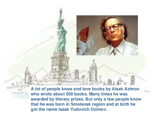 A lot of people know and love books by Aisek Azimov who wrote about 500 books. Many times he was awarded by literary prizes. But only a few people know that he was born in Smolensk region and at birth he got the name Isaak Yudovich Ozimov.
