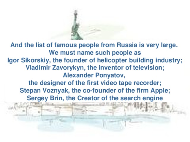 And the list of famous people from Russia is very large. We must name such people as Igor Sikorskiy, the founder of helicopter building industry; Vladimir Zavorykyn, the inventor of television; Alexander Ponyatov, the designer of the first video tape recorder; Stepan Voznyak, the co-founder of the firm Apple; Sergey Brin, the Creator of the search engine