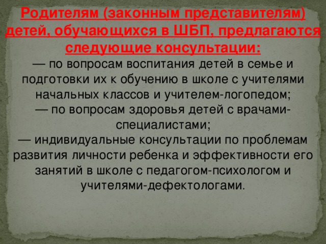 Родителям (законным представителям) детей, обучающихся в ШБП, предлагаются следующие консультации: — по вопросам воспитания детей в семье и подготовки их к обучению в школе с учителями начальных классов и учителем-логопедом;  — по вопросам здоровья детей с врачами-специалистами;  — индивидуальные консультации по проблемам развития личности ребенка и эффективности его занятий в школе с педагогом-психологом и учителями-дефектологами .